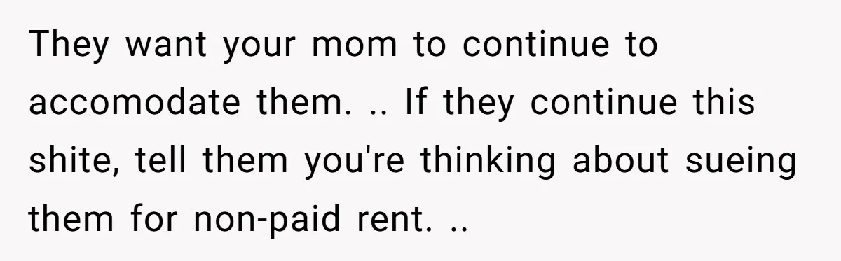 They want your mom to continue to accomodate them. .. If they continue this shite, tell them you're thinking about sueing them for non-paid rent. ..