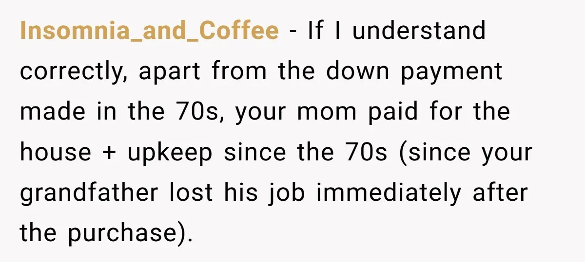 Insomnia_and_Coffee − If I understand correctly, apart from the down payment made in the 70s, your mom paid for the house + upkeep since the 70s (since your grandfather lost...