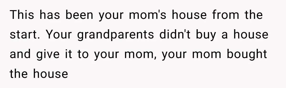 This has been your mom's house from the start. Your grandparents didn't buy a house and give it to your mom, your mom bought the house