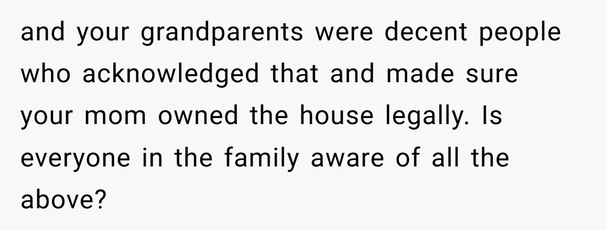 and your grandparents were decent people who acknowledged that and made sure your mom owned the house legally. Is everyone in the family aware of all the above?