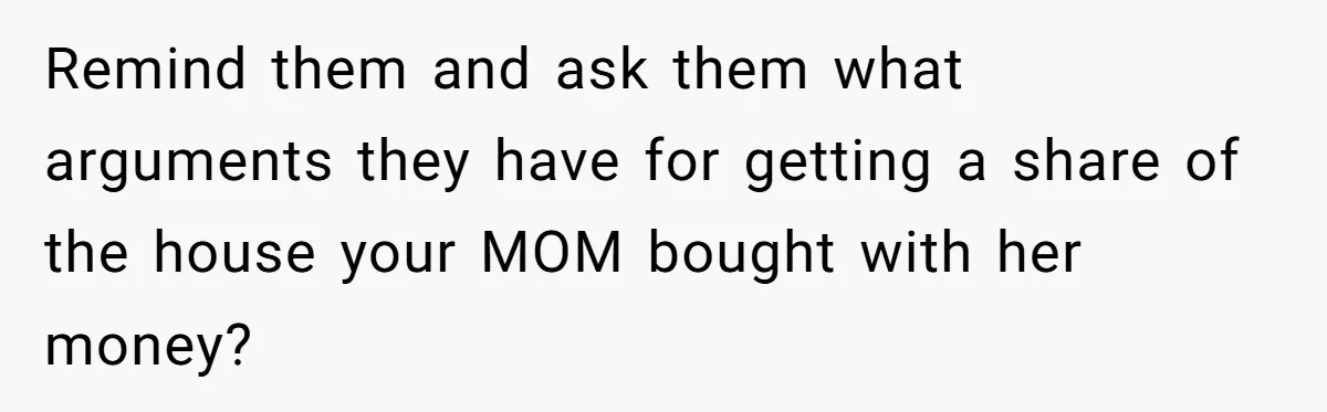 Remind them and ask them what arguments they have for getting a share of the house your MOM bought with her money?