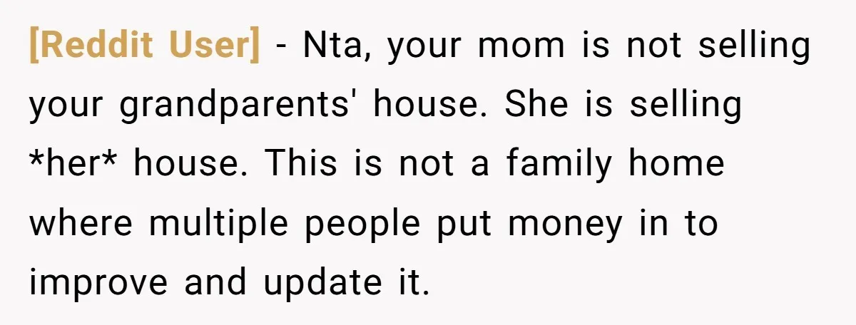 [Reddit User] − Nta, your mom is not selling your grandparents' house. She is selling *her* house. This is not a family home where multiple people put money in to...