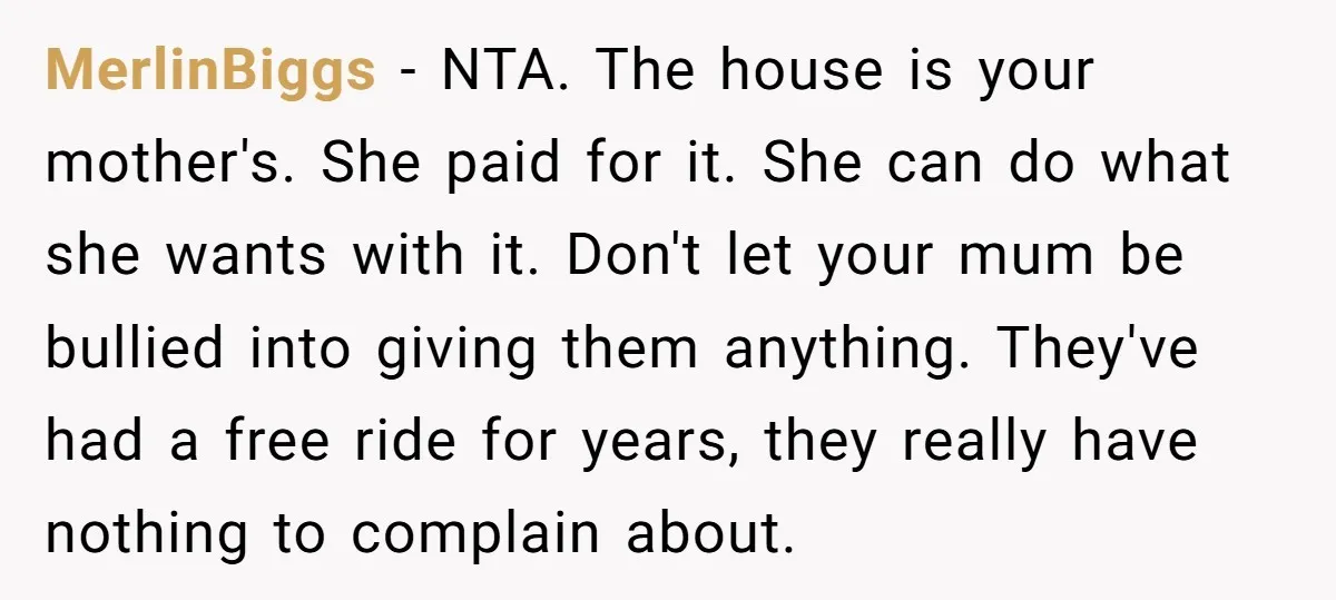 MerlinBiggs − NTA. The house is your mother's. She paid for it. She can do what she wants with it. Don't let your mum be bullied into giving them anything....