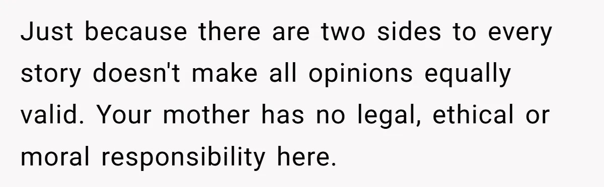 Just because there are two sides to every story doesn't make all opinions equally valid. Your mother has no legal, ethical or moral responsibility here.