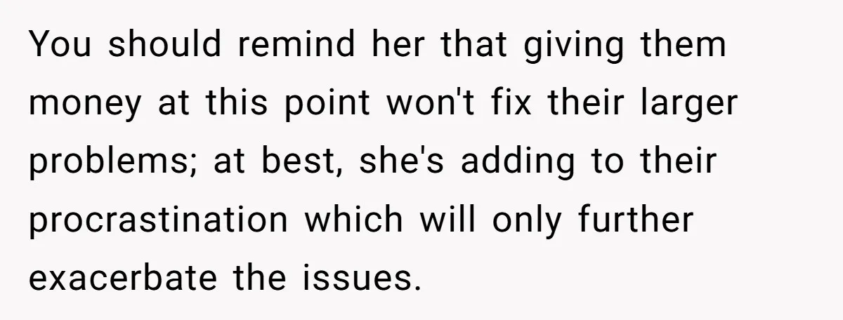 You should remind her that giving them money at this point won't fix their larger problems; at best, she's adding to their procrastination which will only further exacerbate the issues.