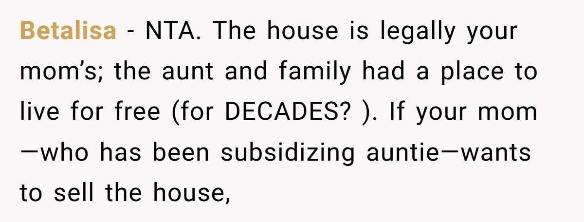 Betalisa − NTA. The house is legally your mom’s; the aunt and family had a place to live for free (for DECADES? ). If your mom—who has been subsidizing auntie—wants...