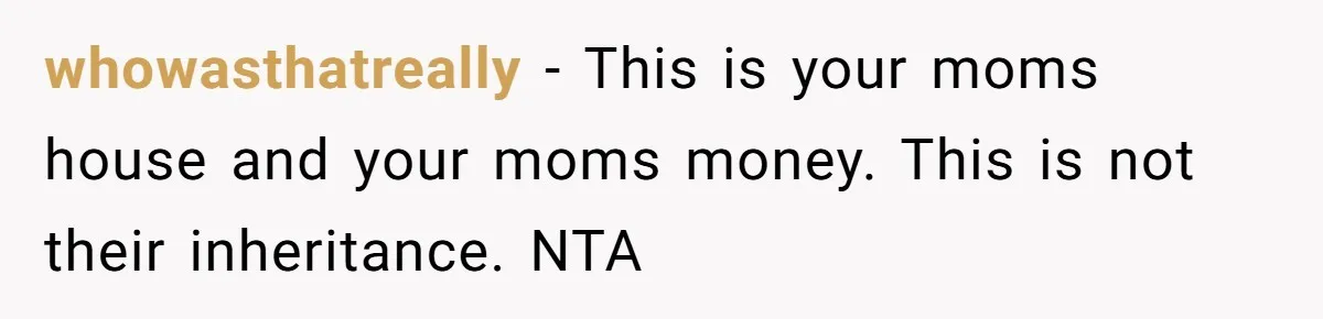 whowasthatreally − This is your moms house and your moms money. This is not their inheritance. NTA