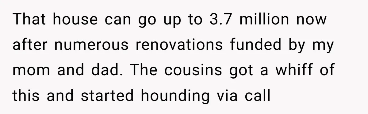 That house can go up to 3.7 million now after numerous renovations funded by my mom and dad. The cousins got a whiff of this and started hounding via call