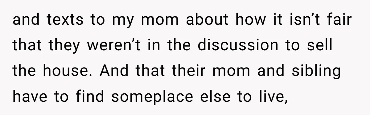 and texts to my mom about how it isn’t fair that they weren’t in the discussion to sell the house. And that their mom and sibling have to find someplace...