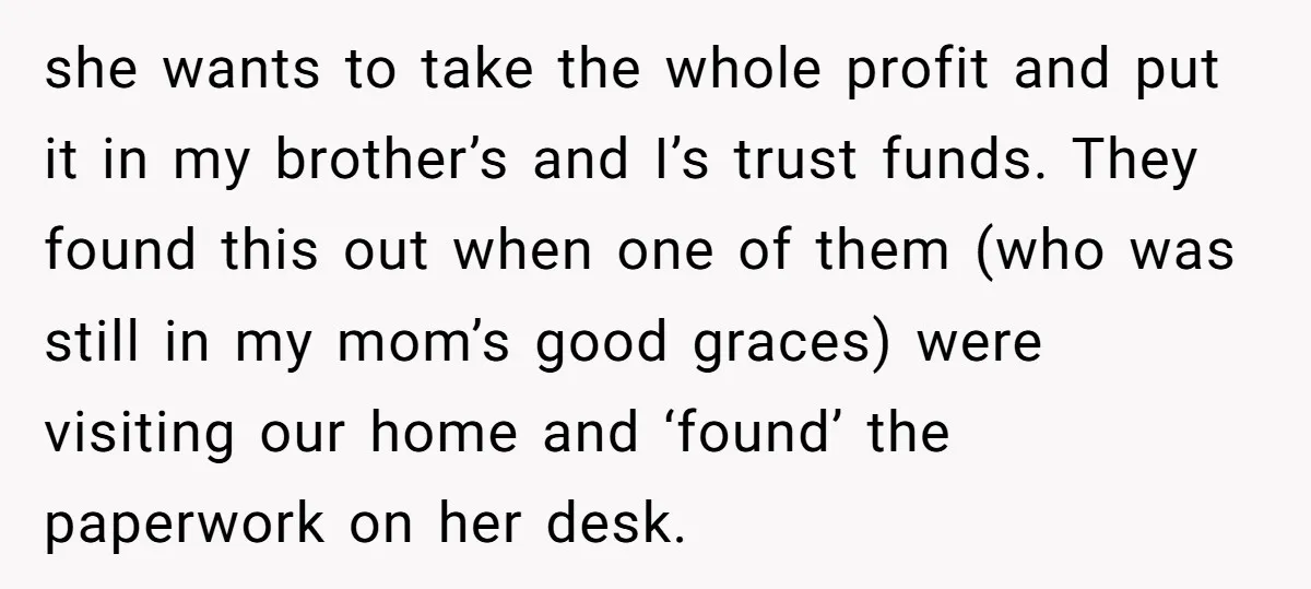she wants to take the whole profit and put it in my brother’s and I’s trust funds. They found this out when one of them (who was still in my...
