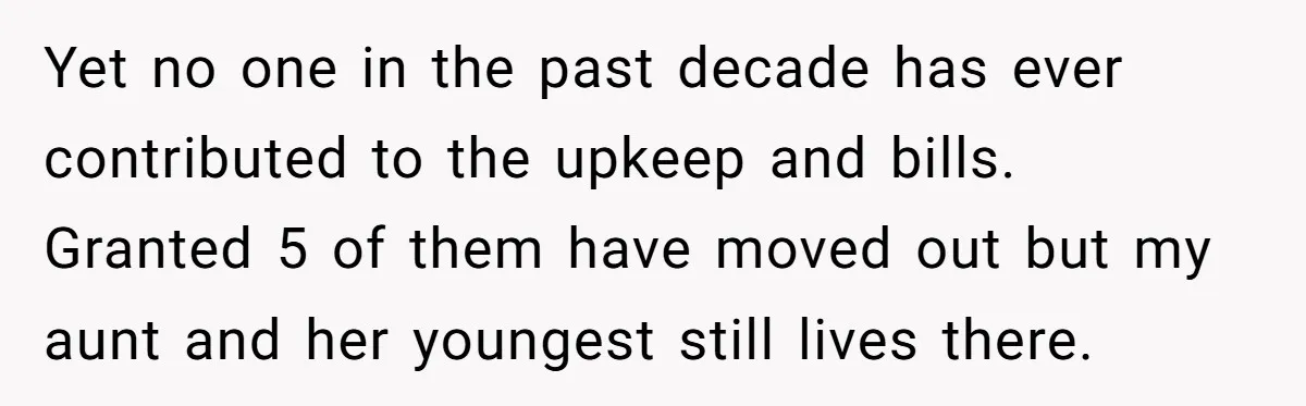 Yet no one in the past decade has ever contributed to the upkeep and bills. Granted 5 of them have moved out but my aunt and her youngest still lives...