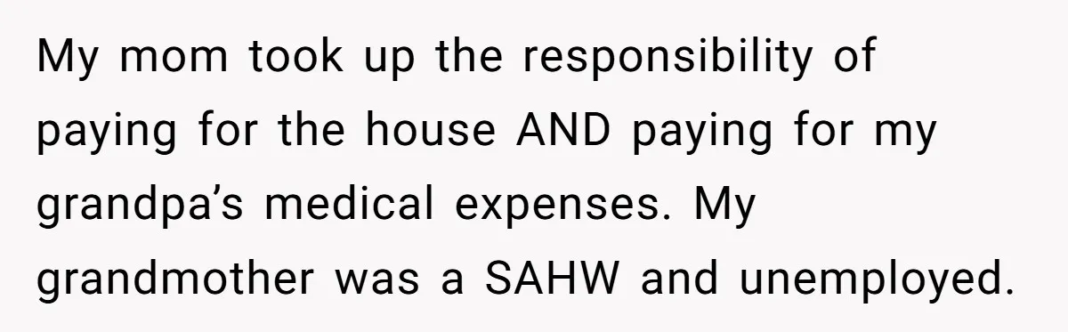 My mom took up the responsibility of paying for the house AND paying for my grandpa’s medical expenses. My grandmother was a SAHW and unemployed.