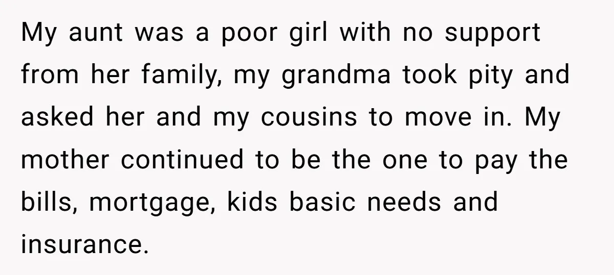 My aunt was a poor girl with no support from her family, my grandma took pity and asked her and my cousins to move in. My mother continued to be...