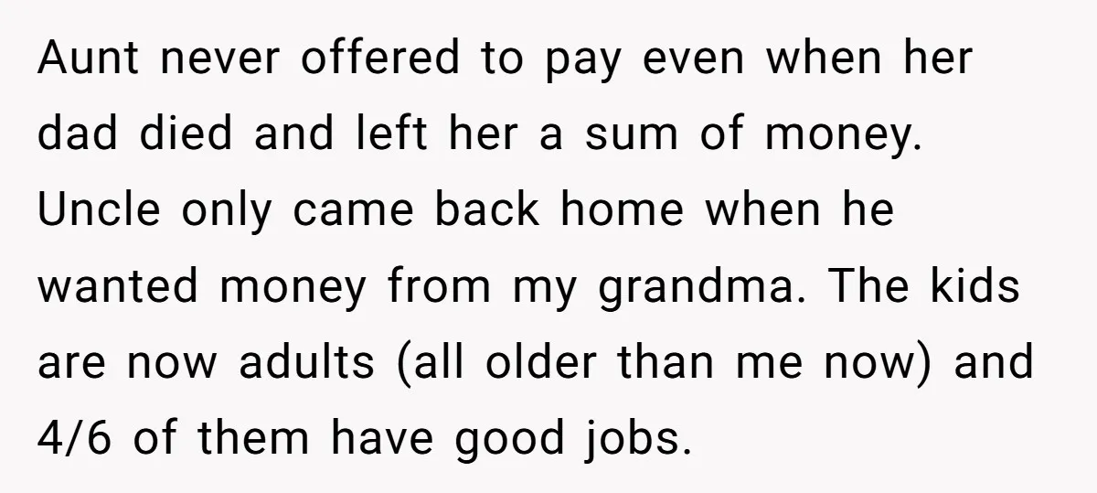 Aunt never offered to pay even when her dad died and left her a sum of money. Uncle only came back home when he wanted money from my grandma. The...