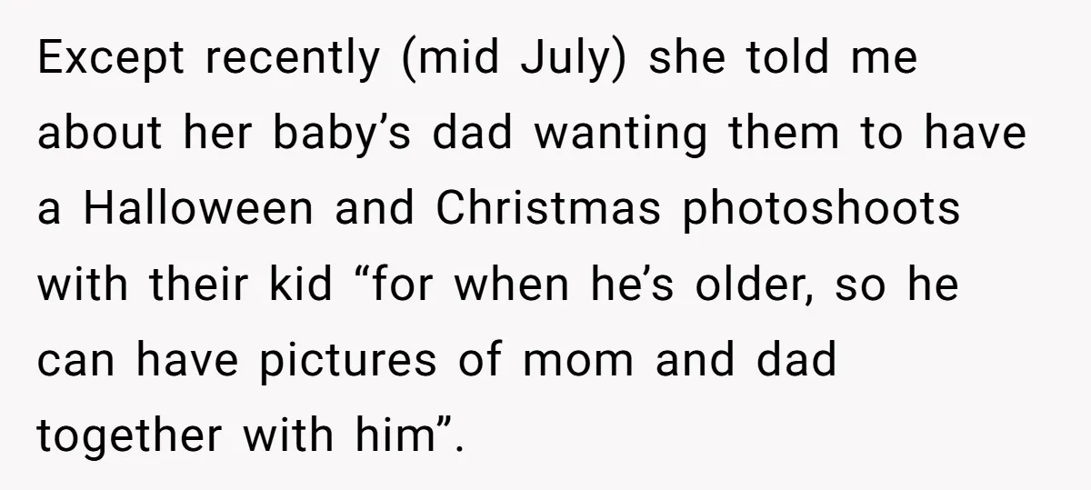 Except recently (mid July) she told me about her baby’s dad wanting them to have a Halloween and Christmas photoshoots with their kid “for when he’s older, so he can...