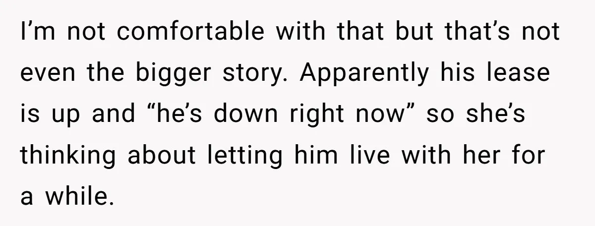 I’m not comfortable with that but that’s not even the bigger story. Apparently his lease is up and “he’s down right now” so she’s thinking about letting him live with...