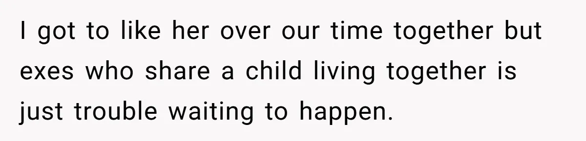 I got to like her over our time together but exes who share a child living together is just trouble waiting to happen.