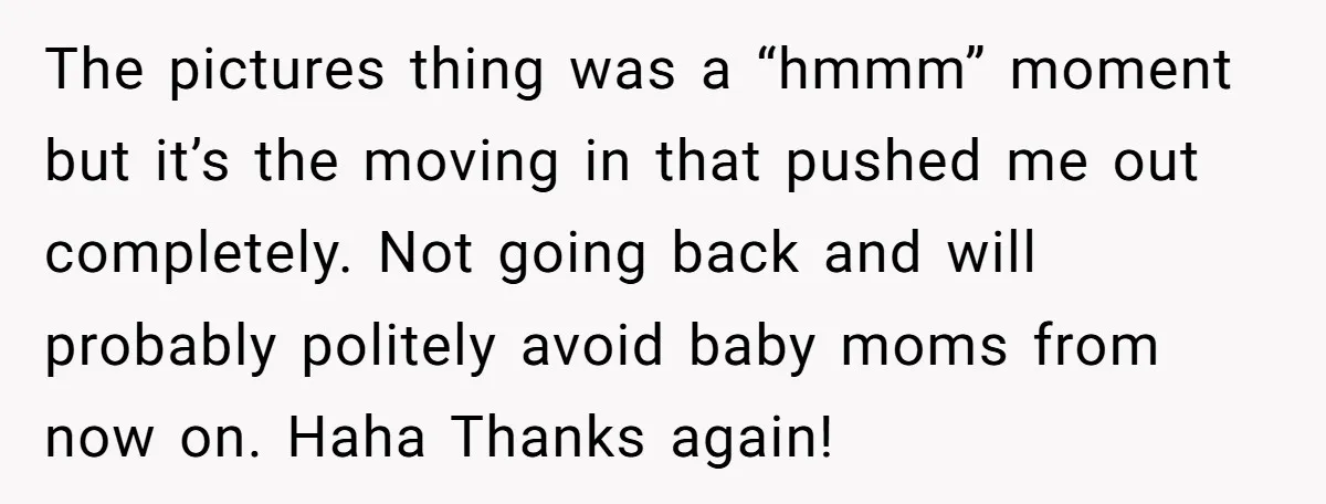 The pictures thing was a “hmmm” moment but it’s the moving in that pushed me out completely. Not going back and will probably politely avoid baby moms from now on....