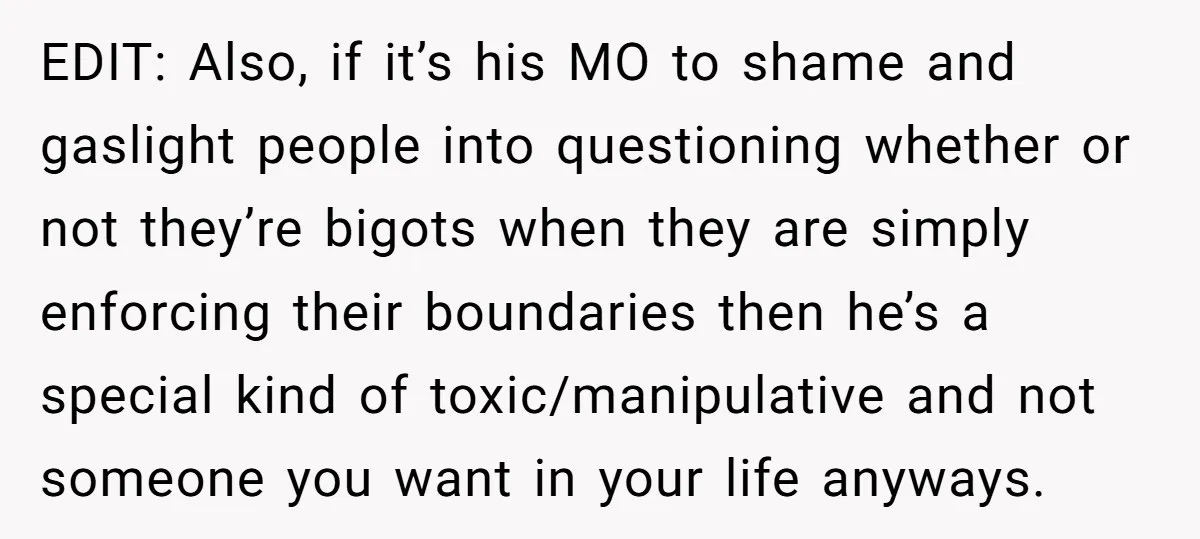 EDIT: Also, if it’s his MO to shame and gaslight people into questioning whether or not they’re bigots when they are simply enforcing their boundaries then he’s a special kind...