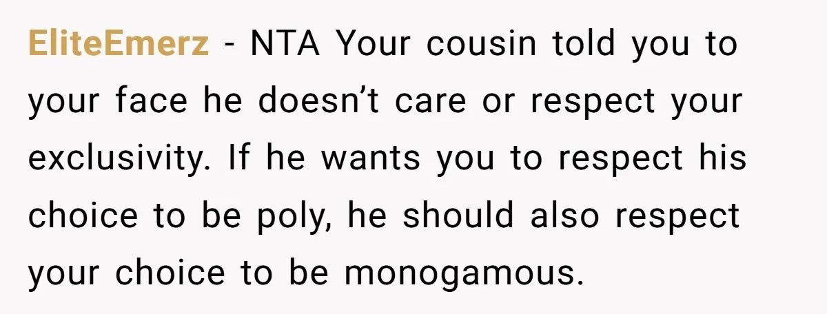 EliteEmerz − NTA Your cousin told you to your face he doesn’t care or respect your exclusivity. If he wants you to respect his choice to be poly, he should...