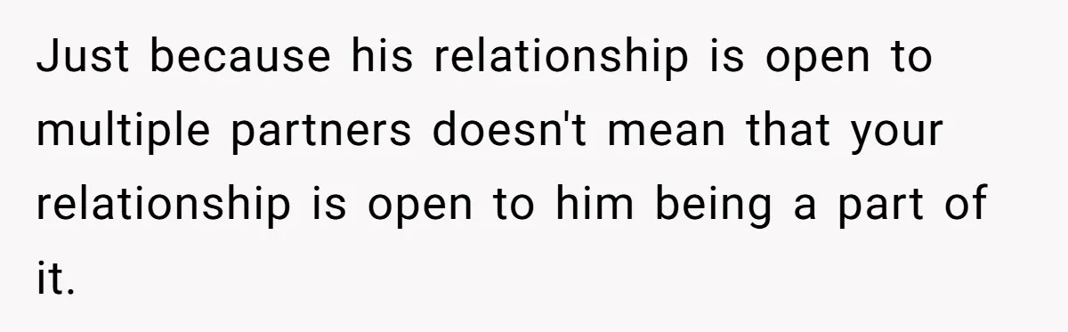 Just because his relationship is open to multiple partners doesn't mean that your relationship is open to him being a part of it.