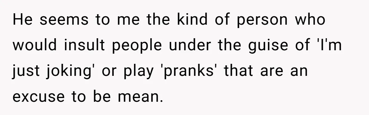He seems to me the kind of person who would insult people under the guise of 'I'm just joking' or play 'pranks' that are an excuse to be mean.