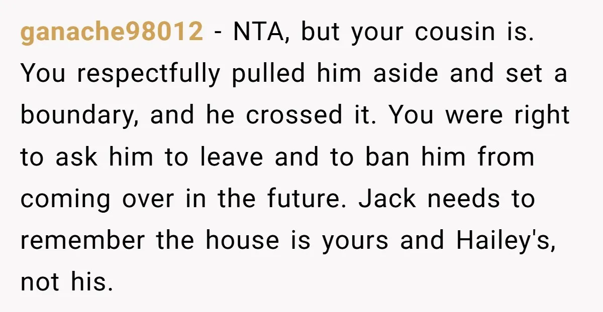ganache98012 − NTA, but your cousin is. You respectfully pulled him aside and set a boundary, and he crossed it. You were right to ask him to leave and to...