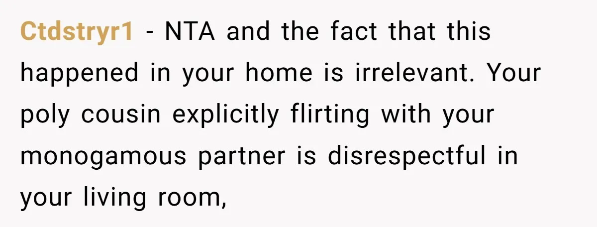Ctdstryr1 − NTA and the fact that this happened in your home is irrelevant. Your poly cousin explicitly flirting with your monogamous partner is disrespectful in your living room,