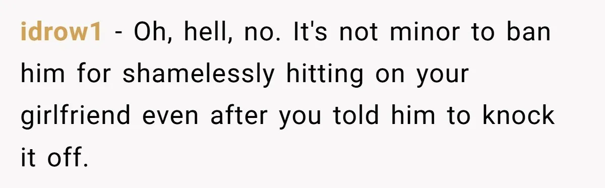 idrow1 − Oh, hell, no. It's not minor to ban him for shamelessly hitting on your girlfriend even after you told him to knock it off.