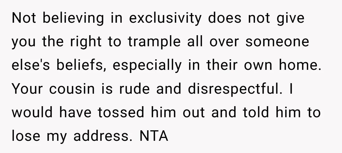 Not believing in exclusivity does not give you the right to trample all over someone else's beliefs, especially in their own home. Your cousin is rude and disrespectful. I would...