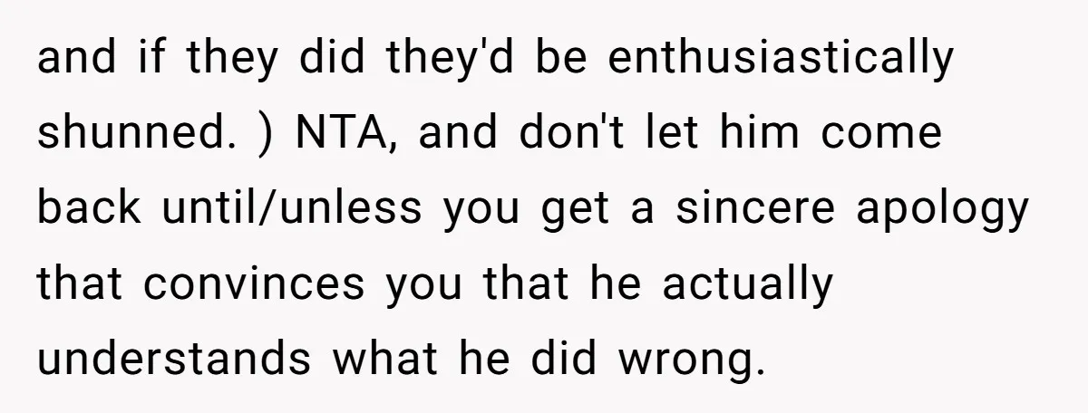 and if they did they'd be enthusiastically shunned. ) NTA, and don't let him come back until/unless you get a sincere apology that convinces you that he actually understands what...