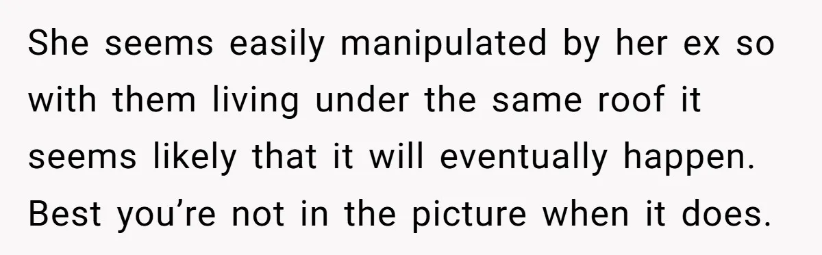 She seems easily manipulated by her ex so with them living under the same roof it seems likely that it will eventually happen. Best you’re not in the picture when...