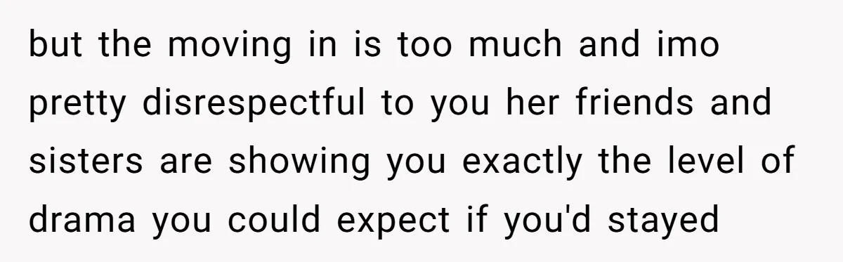 but the moving in is too much and imo pretty disrespectful to you her friends and sisters are showing you exactly the level of drama you could expect if you'd...