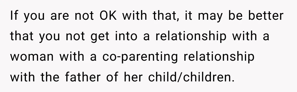 If you are not OK with that, it may be better that you not get into a relationship with a woman with a co-parenting relationship with the father of her...