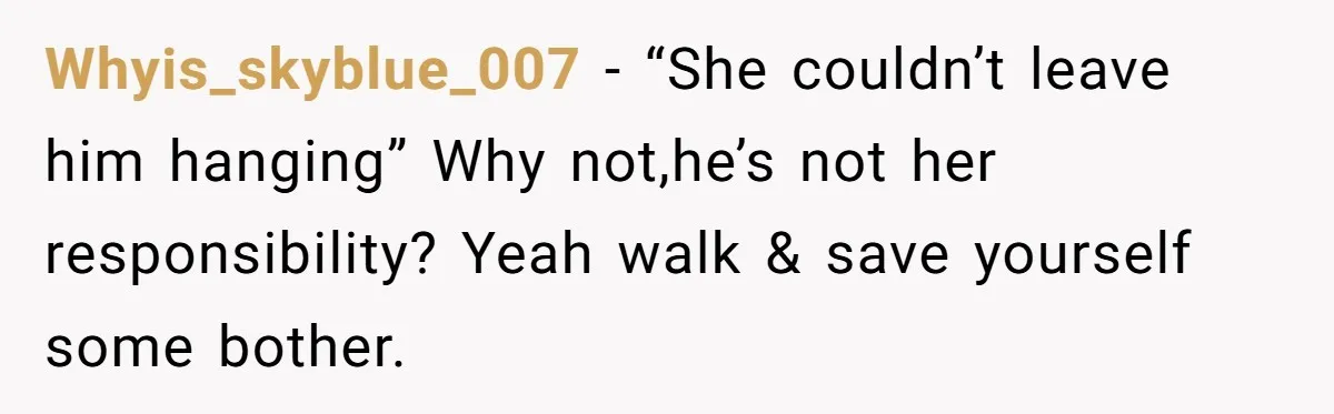 Whyis_skyblue_007 − “She couldn’t leave him hanging” Why not,he’s not her responsibility? Yeah walk & save yourself some bother.