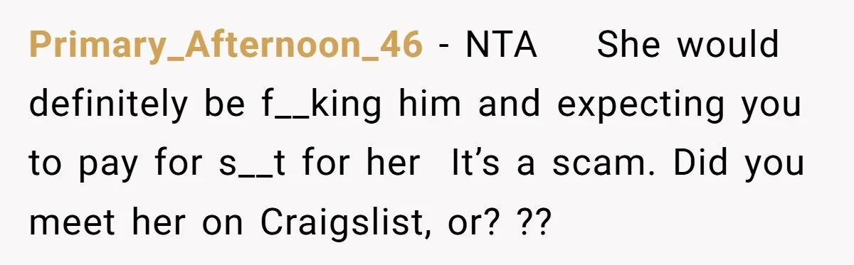Primary_Afternoon_46 − NTA    She would definitely be f__king him and expecting you to pay for s__t for her  It’s a scam. Did you meet her on Craigslist, or? ??