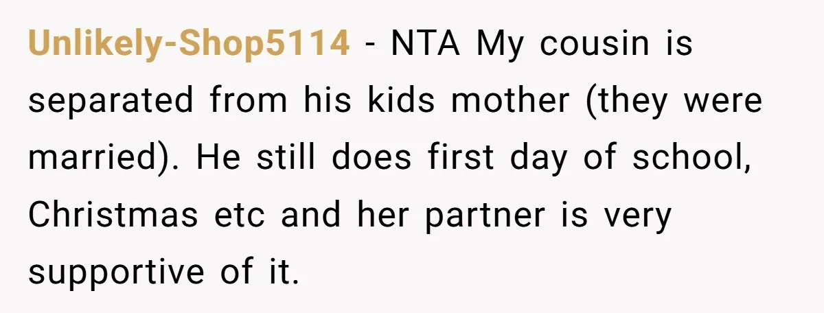 Unlikely-Shop5114 − NTA My cousin is separated from his kids mother (they were married). He still does first day of school, Christmas etc and her partner is very supportive of...
