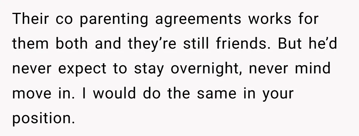Their co parenting agreements works for them both and they’re still friends. But he’d never expect to stay overnight, never mind move in. I would do the same in your...