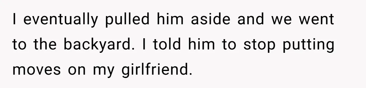 I eventually pulled him aside and we went to the backyard. I told him to stop putting moves on my girlfriend.