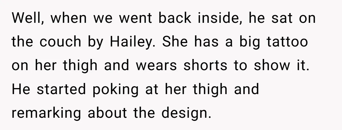 Well, when we went back inside, he sat on the couch by Hailey. She has a big tattoo on her thigh and wears shorts to show it. He started poking...
