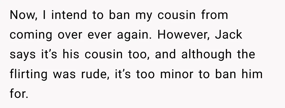 Now, I intend to ban my cousin from coming over ever again. However, Jack says it’s his cousin too, and although the flirting was rude, it’s too minor to ban...