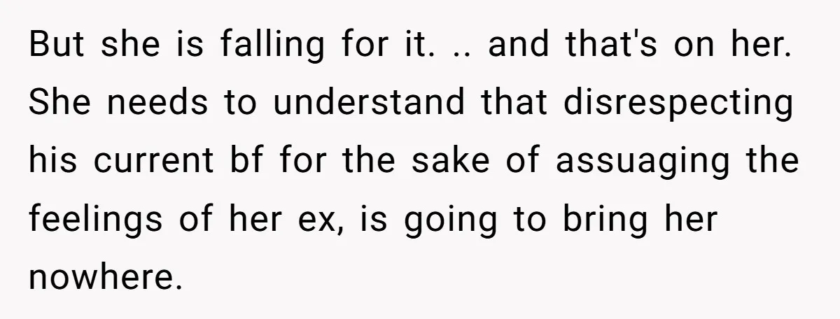 But she is falling for it. .. and that's on her. She needs to understand that disrespecting his current bf for the sake of assuaging the feelings of her ex,...