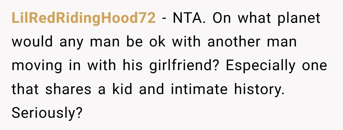 LilRedRidingHood72 − NTA. On what planet would any man be ok with another man moving in with his girlfriend? Especially one that shares a kid and intimate history. Seriously?