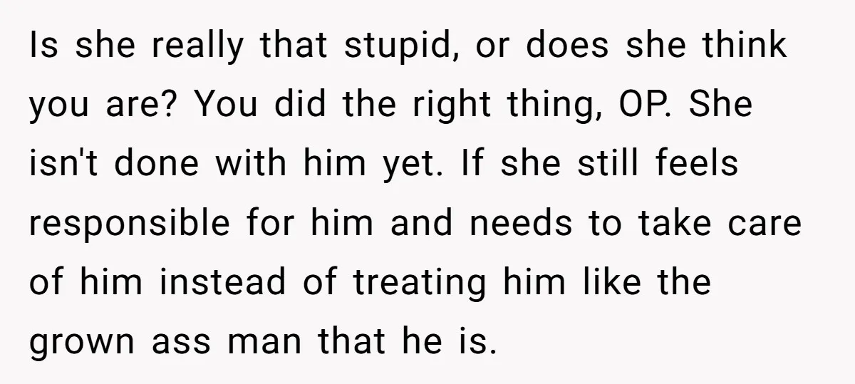 Is she really that stupid, or does she think you are? You did the right thing, OP. She isn't done with him yet. If she still feels responsible for him...