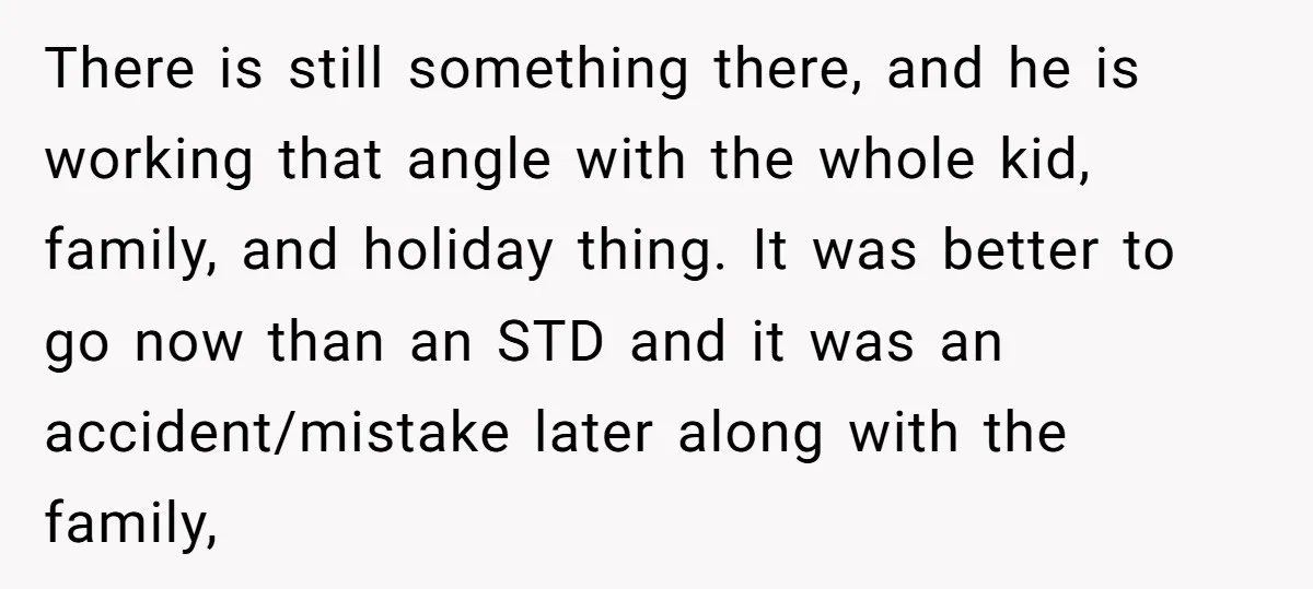 There is still something there, and he is working that angle with the whole kid, family, and holiday thing. It was better to go now than an STD and it...