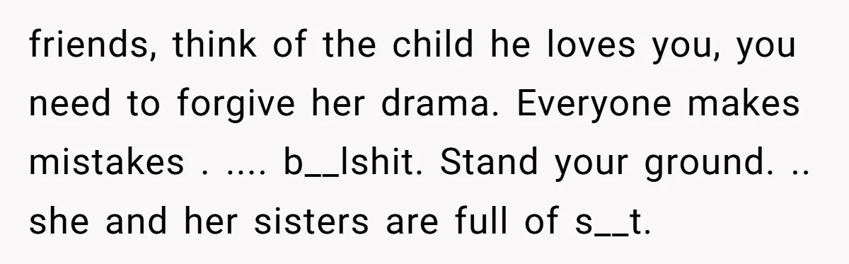 friends, think of the child he loves you, you need to forgive her drama. Everyone makes mistakes . .... b__lshit. Stand your ground. .. she and her sisters are full...