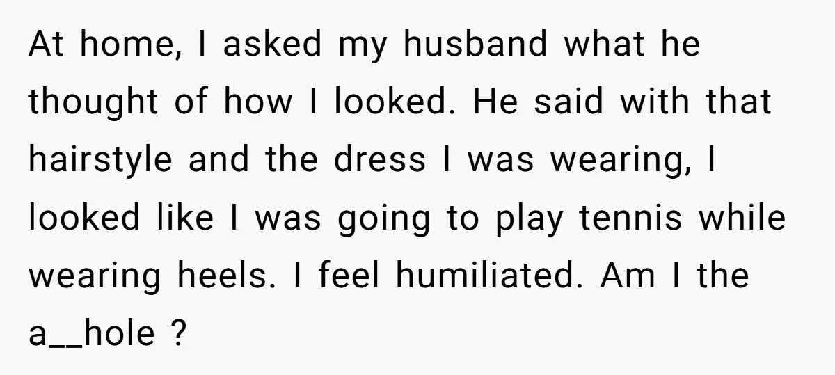 At home, I asked my husband what he thought of how I looked. He said with that hairstyle and the dress I was wearing, I looked like I was going...