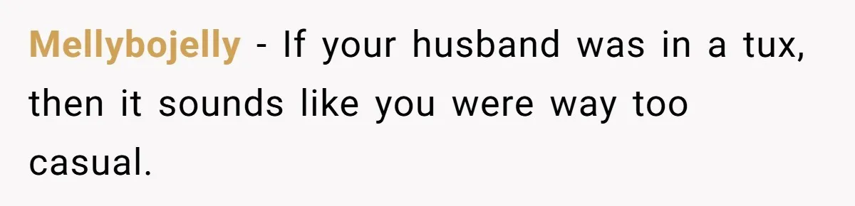Mellybojelly − If your husband was in a tux, then it sounds like you were way too casual.
