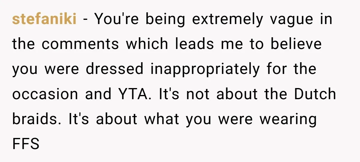 stefaniki − You're being extremely vague in the comments which leads me to believe you were dressed inappropriately for the occasion and YTA. It's not about the Dutch braids. It's...