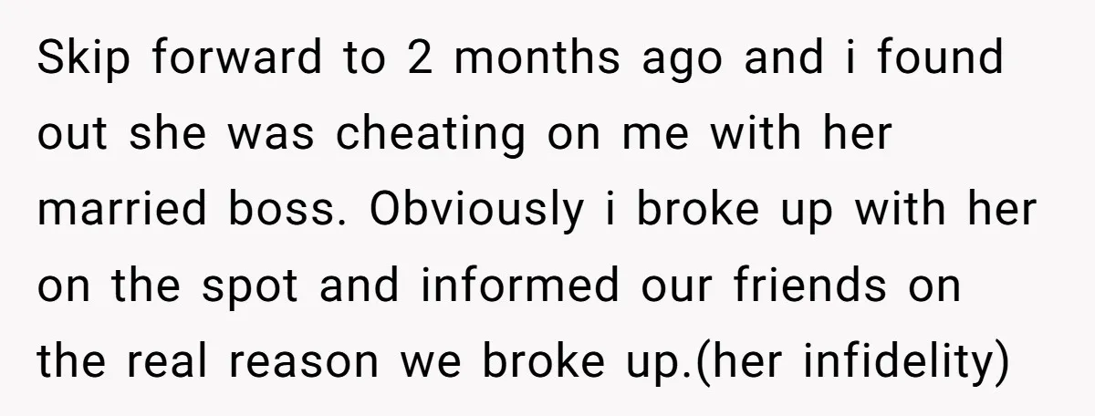 Skip forward to 2 months ago and i found out she was cheating on me with her married boss. Obviously i broke up with her on the spot and informed...